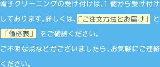 帽子クリーニングの受け付けは、1個から受け付けしております。詳しくは、「ご注文方法とお届け」と「価格表」をご確認ください。