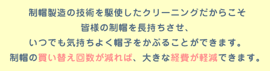 制帽製造の技術を駆使したクリーニングだからこそ皆様の制帽を長持ちさせいつでも新品同様の仕上がりにすることができます。制帽の買い替え回数が減れば 、大きな経費が軽減できます。