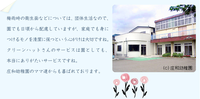 梅雨時の衛生面などについては、団体生活なので、園でも日頃から配慮していますが、家庭でも身につけるモノを清潔に保つという心がけは大切ですね。クリーンハットさんのサービスは園としても、本当にありがたいサービスですね。庄和幼稚園のママ達からも喜ばれております。